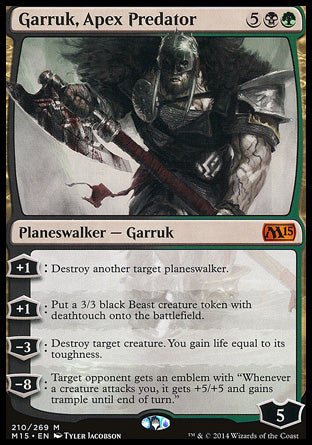 '-Garruk, Apex Predator
Legendary Planeswalker â€” Garruk
+1
Destroy another target planeswalker.
+1
Create a 3/3 black Beast creature token with deathtouch.
-3
Destroy target creature. You gain life equal to its toughness.
-8
Target opponent gets an emblem with "Whenever a creature attacks you, it gets +5/+5 and gains trample until end of turn."
Loyalty : 5