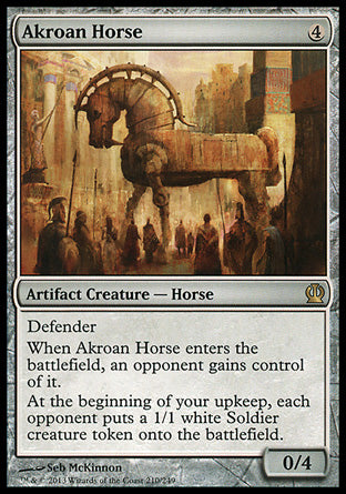 Akroan Horse
Artifact Creature — Horse
Defender
When this creature enters, an opponent gains control of it.
At the beginning of your upkeep, each opponent creates a 1/1 white Soldier creature token.
0/4