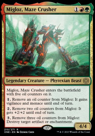 Migloz, Maze Crusher
Legendary Creature — Phyrexian Beast
Migloz enters with five oil counters on it.
%1, Remove an oil counter from Migloz: It gains vigilance and menace until end of turn.
%2, Remove two oil counters from Migloz: It gets +2/+2 until end of turn.
%3, Remove three oil counters from Migloz: Destroy target artifact or enchantment.
4/4
