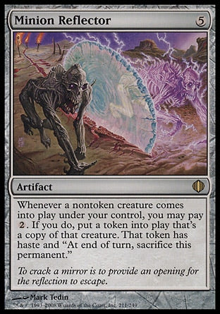 '-Minion Reflector
Artifact
Whenever a nontoken creature you control enters, you may pay %2. If you do, create a token that's a copy of that creature, except it has haste and "At the beginning of the end step, sacrifice this permanent."