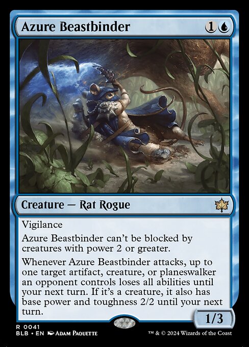 Azure Beastbinder
Creature — Rat Rogue
Vigilance
This creature can't be blocked by creatures with power 2 or greater.
Whenever this creature attacks, up to one target artifact, creature, or planeswalker an opponent controls loses all abilities until your next turn. If it's a creature, it also has base power and toughness 2/2 until your next turn.
1/3