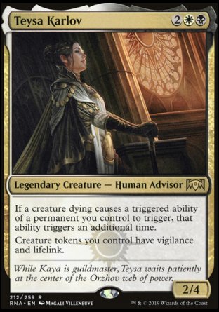'-Teysa Karlov
Legendary Creature â€” Human Advisor
If a creature dying causes a triggered ability of a permanent you control to trigger, that ability triggers an additional time.
Creature tokens you control have vigilance and lifelink.
2/4