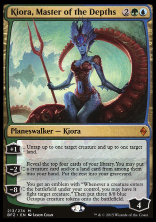 '-Kiora, Master of the Depths
Legendary Planeswalker â€” Kiora
+1
Untap up to one target creature and up to one target land.
-2
Reveal the top four cards . You may put a creature card and/or a land card from among them into your hand. Put the rest into your graveyard.
-8
You get an emblem with "Whenever a creature you control enters, you may have it fight target creature." Then create three 8/8 blue Octopus  tokens.
Ly : 4