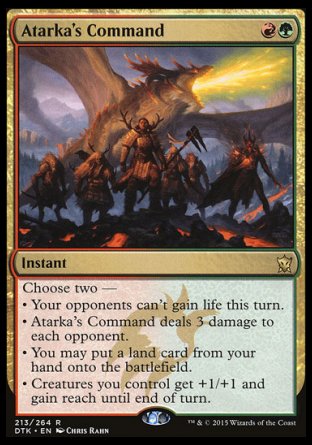 '-Atarka's Command
Instant
Choose two â€”
â€¢ Your opponents can't gain life this turn.
â€¢ Atarka's Command deals 3 damage to each opponent.
â€¢ You may put a land card from your hand onto the battlefield.
â€¢ Creatures you control get +1/+1 and gain reach until end of turn.