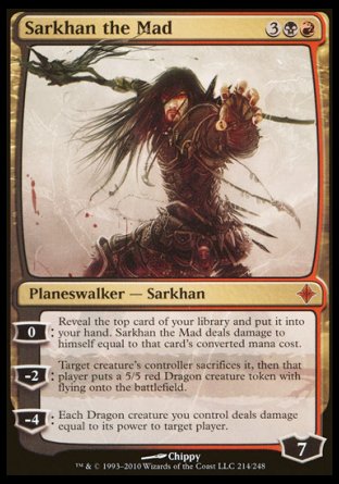 '-Sarkhan the Mad
Legendary Planeswalker â€” Sarkhan
0
Reveal the top card of your library and put it into your hand. Sarkhan deals damage to himself equal to that card's mana value.
-2
Target creature's controller sacrifices it, then that player creates a 5/5 red Dragon creature token with flying.
-4
Each Dragon creature you control deals damage equal to its power to target player or planeswalker.
Loyalty : 7