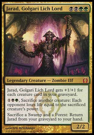 '-Jarad, Golgari Lich Lord
Legendary Creature â€” Zombie Elf
Jarad gets +1/+1 for each creature card in your graveyard.
%1%B%G, Sacrifice another creature: Each opponent loses life equal to the sacrificed creature's power.
Sacrifice a Swamp and a Forest: Return this card from your graveyard to your hand.
2/2