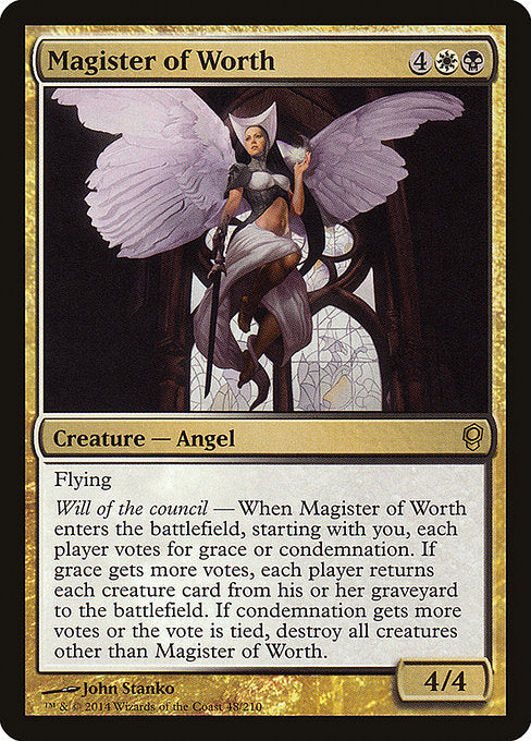 Magister of Worth
Creature — Angel
Flying
Will of the council — When this creature enters, starting with you, each player votes for grace or condemnation. If grace gets more votes, each player returns each creature card from their graveyard to the battlefield. If condemnation gets more votes or the vote is tied, destroy all creatures other than this creature.
4/4