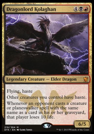 '-Dragonlord Kolaghan
Legendary Creature â€” Elder Dragon
Flying, haste
Other creatures you control have haste.
Whenever an opponent casts a creature or planeswalker spell with the same name as a card in their graveyard, that player loses 10 life.
6/5