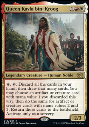 Queen Kayla bin-Kroog
Legendary Creature — Human Noble
%4, %T: Discard all the cards in your hand, then draw that many cards. You may choose an artifact or creature card with mana value 1 you discarded this way, then do the same for artifact or creature cards with mana values 2 and 3. Return those cards to the battlefield. Activate only as a sorcery.
2/3
