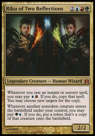 '-Riku of Two Reflections
Legendary Creature â€” Human Wizard
Whenever you cast an instant or sorcery spell, you may pay %U%R. If you do, copy that spell. You may choose new targets for the copy.
Whenever another nontoken creature you control enters, you may pay %G%U. If you do, create a token that's a copy of that creature.
2/2