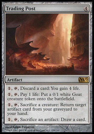 Trading Post
Artifact
%1, %T, Discard a card: You gain 4 life.
%1, %T, Pay 1 life: Create a 0/1 white Goat creature token.
%1, %T, Sacrifice a creature: Return target artifact card from your graveyard to your hand.
%1, %T, Sacrifice an artifact: Draw a card.