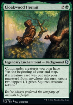Cloakwood Hermit
Legendary Enchantment — Background
Commander creatures you own have "At the beginning of your end step, if a creature card was put into your graveyard from anywhere this turn, create two tapped 1/1 green Squirrel creature tokens."