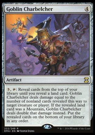 Goblin Charbelcher
Artifact
%3, %T: Reveal cards from the top of your library until you reveal a land card. This artifact deals damage equal to the number of nonland cards revealed this way to any target. If the revealed land card was a Mountain, this artifact deals double that damage instead. Put the revealed cards on the bottom of your library in any order.