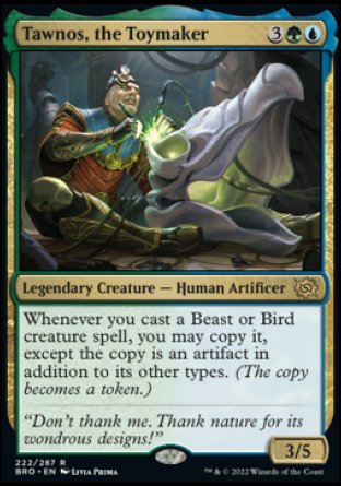Tawnos, the Toymaker
Legendary Creature — Human Artificer
Whenever you cast a Beast or Bird creature spell, you may copy it, except the copy is an artifact in addition to its other types. (The copy becomes a token.)
3/5