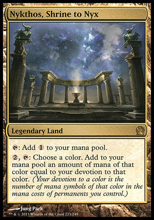 '-Nykthos, Shrine to Nyx
Legendary Land
%T: Add %C.
%2, %T: Choose a color. Add an amount of mana of that color equal to your devotion to that color. (Your devotion to a color is the number of mana symbols of that color in the mana costs of permanents you control.)