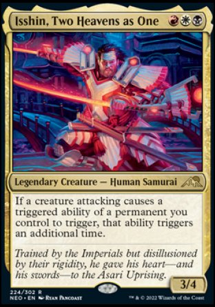 '-Isshin, Two Heavens as One
Legendary Creature â€” Human Samurai
If a creature attacking causes a triggered ability of a permanent you control to trigger, that ability triggers an additional time.
3/4
