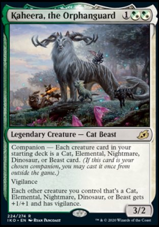'-Kaheera, the Orphanguard
Legendary Creature â€” Cat Beast
Companion â€” Each creature card in your starting deck is a Cat, Elemental, Nightmare, Dinosaur, or Beast card. (If this card is your chosen companion, you may put it into your hand from outside the game for %3 any time you could cast a sorc.)
Vigilance
Each other creature you control that's a Cat, Elemental, Nightmare, Dinosaur, or Beast gets +1/+1 and has vigilance.
3/2