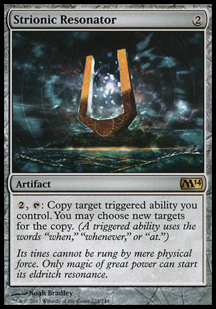 '-Strionic Resonator
Artifact
%2, %T: Copy target triggered ability you control. You may choose new targets for the copy. (A triggered ability uses the words "when", "whenever" or "at".)