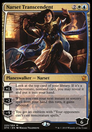 '-Narset Transcendent
Legendary Planeswalker â€” Narset
+1
Look at the top card of your library. If it's a noncreature, nonland card, you may reveal it and put it into your hand.
-2
When you next cast an instant or sorcery spell from your hand this turn, it gains rebound.
-9
You get an emblem with "Your opponents can't cast noncreature spells."
Loyalty : 6
