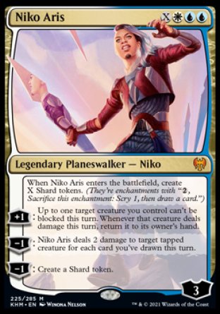 '-Niko Aris
Legendary Planeswalker â€” Niko
When Niko Aris enters, create X Shard tokens. (They're enchantments with "%2, Sacrifice this enchantment: Scry 1, then draw a card.")
+1
Up to one target creature you control can't be blocked this turn. Whenever that creature deals damage this turn, return it to its owner's hand.
-1
Niko Aris deals 2 damage to target tapped creature for each card you've drawn this turn.
-1
Create a Shard token.
Loyalty : 3