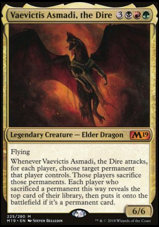 '-Vaevictis Asmadi, the Dire
Legendary Creature â€” Elder Dragon
Flying
Whenever Vaevictis Asmadi attacks, for each player, choose target permanent that player controls. Those players sacrifice those permanents. Each player who sacrificed a permanent this way reveals the top card of their library, then puts it onto the battlefield if it's a permanent card.
6/6