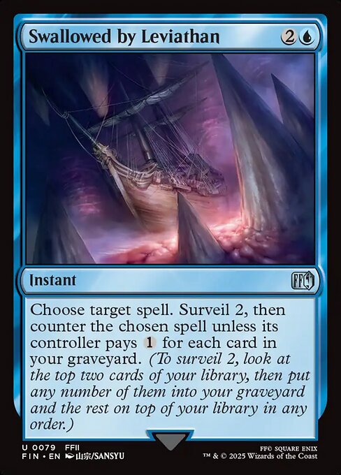Swallowed by Leviathan
Instant
Choose target spell. Surveil 2, then counter the chosen spell unless its controller pays {1} for each card in your graveyard. (To surveil 2, look at the top two cards of your library, then put any number of them into your graveyard and the rest on top of your library in any order.)