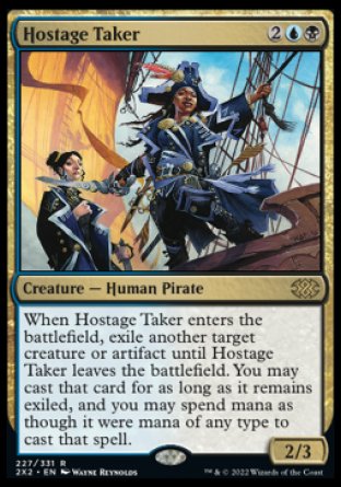 Hostage Taker
Creature — Human Pirate
When this creature enters, exile another target creature or artifact until this creature leaves the battlefield. You may cast that card for as long as it remains exiled, and mana of any type can be spent to cast that spell.
2/3