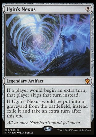 '-Ugin's Nexus
Legendary Artifact
If a player would begin an extra turn, that player skips that turn instead.
If Ugin's Nexus would be put into a graveyard from the battlefield, instead exile it and take an extra turn after this one.