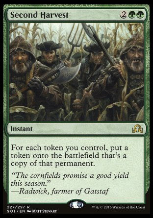 '-Second Harvest
Instant
For each token you control, create a token that's a copy of that permanent.
