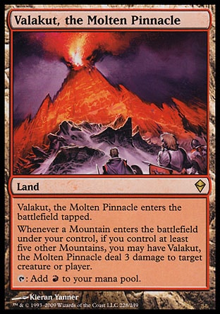 '-Valakut, the Molten Pinnacle
Land
This land enters tapped.
Whenever a Mountain you control enters, if you control at least five other Mountains, you may have this land deal 3 damage to any target.
%T: Add %R.