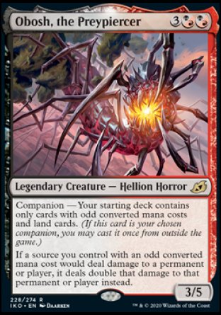 '-Obosh, the Preypiercer
Legendary Creature â€” Hellion Horror
Companion â€” Your starting deck contains only cards with odd mana values and land cards. (If this card is your chosen companion, you may put it into your hand from outside the game for %3 any time you could cast a sorc)
If a source you control with an odd mana value would deal damage to a permanent or player, it deals double that damage to that permanent or player.
3/5
