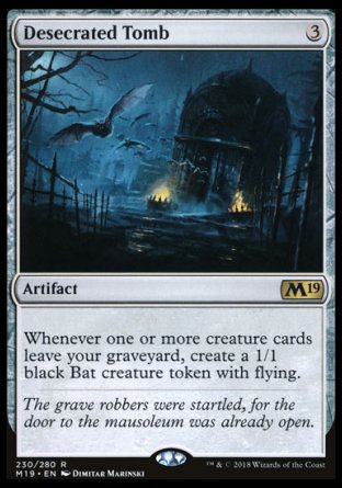 '-Desecrated Tomb
Artifact
Whenever one or more creature cards leave your graveyard, create a 1/1 black Bat creature token with flying.
