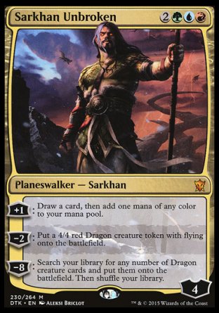 '-Sarkhan Unbroken
Legendary Planeswalker â€” Sarkhan
+1
Draw a card, then add one mana of any color.
-2
Create a 4/4 red Dragon creature token with flying.
-8
Search your library for any number of Dragon creature cards, put them onto the battlefield, then shuffle.
Loyalty : 4