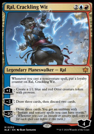 '-Ral, Crackling Wit
Legendary Planeswalker â€” Ral
Whenever you cast a noncreature spell, put a loyalty counter on Ral.
+1
Create a 1/1 blue and red Otter creature token with prowess.
-3
Draw three cards, then discard two cards.
-10: Draw three cards. You get an emblem with "Instant and sorcery spells you cast have storm."
Loyalty : 4