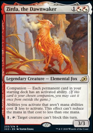 Zirda, the Dawnwaker
Legendary Creature — Elemental Fox
Companion — Each permanent card in your starting deck has an activated ability. (If this card is your chosen companion, you may put it into your hand from outside the game for %3 any time you could cast a sorcery.)
Abilities you activate that aren't mana abilities cost %2 less to activate. This effect can't reduce the mana in that cost to less than one mana.
%1, %T: Target creature can't block this turn.
3/3