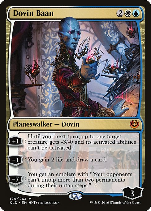 Dovin Baan
Legendary Planeswalker — Dovin
+1: Until your next turn, up to one target creature gets -3/-0 and its activated abilities can't be activated.
−1: You gain 2 life and draw a card.
−7: You get an emblem with "Your opponents can't untap more than two permanents during their untap steps."
