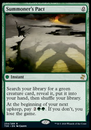 '-Summoner's Pact
 Instant
Search your library for a green creature card, reveal it, put it into your hand, then shuffle.
At the beginning of your next upkeep, pay %2%G%G. If you don't, you lose the game.
