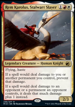 Rem Karolus, Stalwart Slayer
Legendary Creature — Human Knight
Flying, haste
If a spell would deal damage to you or another permanent you control, prevent that damage.
If a spell would deal damage to an opponent or a permanent an opponent controls, it deals that much damage plus 1 instead.
2/3