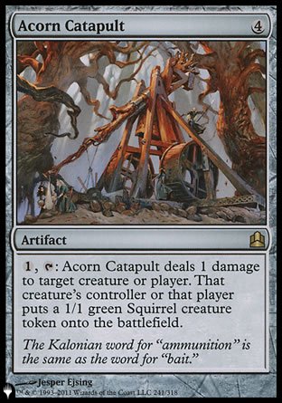 -Acorn Catapult
Artifact
%1, %T: This artifact deals 1 damage to any target. That permanent's controller or that player creates a 1/1 green Squirrel creature token.