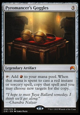 '-Pyromancer's Goggles
Legendary Artifact
%T: Add %R. When that mana is spent to cast a red instant or sorcery spell, copy that spell and you may choose new targets for the copy.