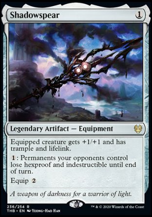 '-Shadowspear
Legendary Artifact â€” Equipment
Equipped creature gets +1/+1 and has trample and lifelink.
%1: Permanents your opponents control lose hexproof and indestructible until end of turn.
Equip %2