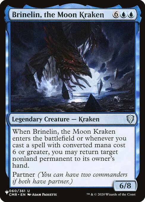Brinelin, the Moon Kraken
Legendary Creature — Kraken
When Brinelin enters and whenever you cast a spell with mana value 6 or greater, you may return target nonland permanent to its owner's hand.
Partner (You can have two commanders if both have partner.)
6/8