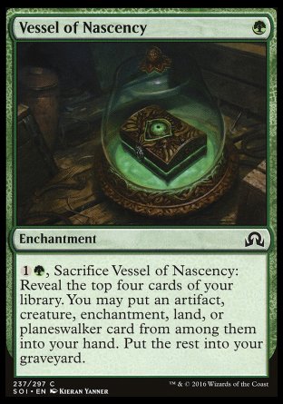 '-Vessel of Nascency
Enchantment
%1%G, Sacrifice this enchantment: Reveal the top four cards of your library. You may put an artifact, creature, enchantment, land, or planeswalker card from among them into your hand. Put the rest into your graveyard.