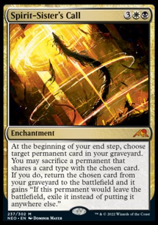 Spirit-Sister's Call
Enchantment
At the beginning of your end step, choose target permanent card in your graveyard. You may sacrifice a permanent that shares a card type with the chosen card. If you do, return the chosen card from your graveyard to the battlefield and it gains "If this permanent would leave the battlefield, exile it instead of putting it anywhere else."