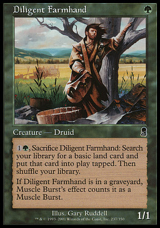 Diligent Farmhand
Creature — Human Druid
%1%G, Sacrifice this creature: Search your library for a basic land card, put that card onto the battlefield tapped, then shuffle.
If this card is in a graveyard, effects from spells named Muscle Burst count it as a card named Muscle Burst.
1/1