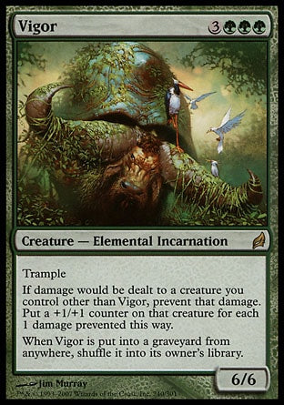 '-Vigor
Creature â€” Elemental Incarnation
Trample
If damage would be dealt to another creature you control, prevent that damage. Put a +1/+1 counter on that creature for each 1 damage prevented this way.
When Vigor is put into a graveyard from anywhere, shuffle it into its owner's library.
6/6