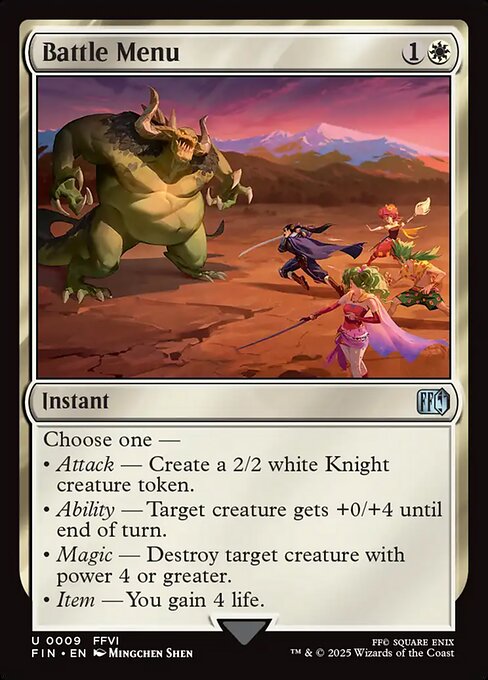 Battle Menu
Instant
Choose one —
• Attack — Create a 2/2 white Knight creature token.
• Ability — Target creature gets +0/+4 until end of turn.
• Magic — Destroy target creature with power 4 or greater.
• Item — You gain 4 life.