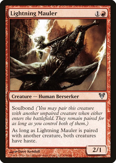 Lightning Mauler
Creature — Human Berserker
Soulbond (You may pair this creature with another unpaired creature when either enters. They remain paired for as long as you control both of them.)
As long as this creature is paired with another creature, both creatures have haste.
2/1