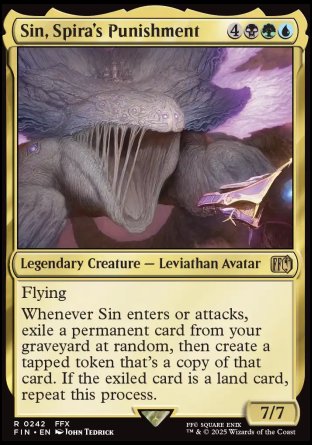 Sin, Spira's Punishment
Legendary Creature — Leviathan Avatar
Flying
Whenever Sin enters or attacks, exile a permanent card from your graveyard at random, then create a tapped token that's a copy of that card. If the exiled card is a land card, repeat this process.
7/7