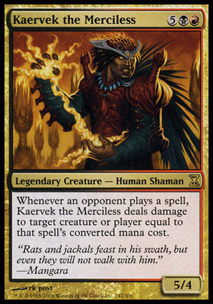 Kaervek the Merciless
Legendary Creature — Human Shaman
Whenever an opponent casts a spell, Kaervek deals damage equal to that spell's mana value to any target.
5/4
